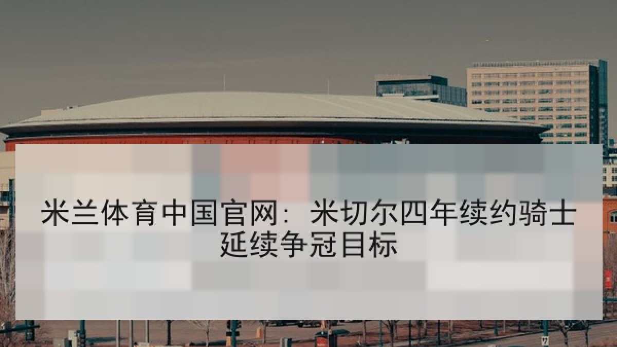 米兰体育中国官网: 米切尔四年续约骑士延续争冠目标 米兰体育中国官网: 米切尔四年续约骑士延续争冠目标